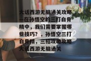 大话西游无脑通关攻略—在孙悟空的三打白骨精中，我们需要掌握哪些技巧？，孙悟空三打白骨精，三招攻略攻略大话西游无脑通关