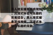 真人现实捕鱼游戏视频,沉浸式体验与乐趣的完美结合,真人现实捕鱼游戏视频,沉浸式体验与乐趣的交融 真人现实捕鱼游戏视频,沉浸式体验与乐趣的完美结合,真人现实捕鱼游戏视频,沉浸式体验与乐趣的交融