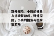 野外探险,小孩的捕鱼与抓螃蟹游戏,野外探险,小孩的捕鱼与抓螃蟹游戏 野外探险,小孩的捕鱼与抓螃蟹游戏,野外探险,小孩的捕鱼与抓螃蟹游戏
