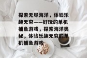 探索无尽海洋,体验乐趣无穷——好玩的单机捕鱼游戏,探索海洋奥秘,体验乐趣无穷的单机捕鱼游戏 探索无尽海洋,体验乐趣无穷——好玩的单机捕鱼游戏,探索海洋奥秘,体验乐趣无穷的单机捕鱼游戏
