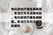 电玩游戏厅捕鱼破解版,非法行为与法律风险,电玩游戏厅捕鱼破解版,非法行为与法律风险解析 电玩游戏厅捕鱼破解版,非法行为与法律风险,电玩游戏厅捕鱼破解版,非法行为与法律风险解析