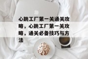心跳工厂第一关通关攻略,心跳工厂第一关攻略,通关必备技巧与方法 心跳工厂第一关通关攻略,心跳工厂第一关攻略,通关必备技巧与方法