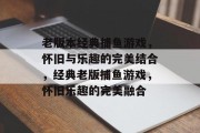 老版本经典捕鱼游戏,怀旧与乐趣的完美结合,经典老版捕鱼游戏,怀旧乐趣的完美融合 老版本经典捕鱼游戏,怀旧与乐趣的完美结合,经典老版捕鱼游戏,怀旧乐趣的完美融合