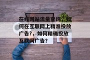 在线网站流量查询，如何在互联网上精准投放广告?，如何精确投放互联网广告？