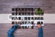 捕鱼大赛游戏机厂家，探索海洋的乐趣与科技的力量，探索海洋的乐趣与科技的力量，捕鱼大赛游戏机厂家