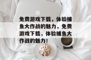 免费游戏下载,体验捕鱼大作战的魅力,免费游戏下载,体验捕鱼大作战的魅力! 免费游戏下载,体验捕鱼大作战的魅力,免费游戏下载,体验捕鱼大作战的魅力!