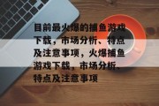 目前最火爆的捕鱼游戏下载,市场分析、特点及注意事项,火爆捕鱼游戏下载,市场分析、特点及注意事项 目前最火爆的捕鱼游戏下载,市场分析、特点及注意事项,火爆捕鱼游戏下载,市场分析、特点及注意事项