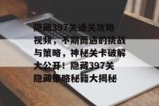 隐藏397关通关攻略视频,不期而遇的挑战与策略,神秘关卡破解大公开!隐藏397关隐藏策略秘籍大揭秘