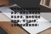 提升在线培训效率的五步法，提高在线培训效率五步法，提升在线培训效率，学习这5步，让你的培训更有效率！