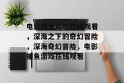 电影捕鱼游戏在线观看，深海之下的奇幻冒险，深海奇幻冒险，电影捕鱼游戏在线观看