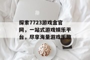 探索7723游戏盒官网，一站式游戏娱乐平台，尽享海量游戏乐趣