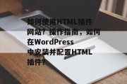 如何使用HTML插件网站？操作指南，如何在WordPress中安装并配置HTML插件？