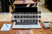 赚钱游戏捕鱼网站推荐,捕鱼游戏网站推荐需谨慎,合法途径更安全 赚钱游戏捕鱼网站推荐,捕鱼游戏网站推荐需谨慎,合法途径更安全