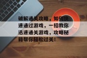 破解通关攻略，如何快速通过游戏，一招教你迅速通关游戏，攻略秘籍帮你轻松过关！