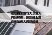 逍遥捕鱼游戏无法进入问题解析,逍遥捕鱼游戏无法进入问题解析 逍遥捕鱼游戏无法进入问题解析,逍遥捕鱼游戏无法进入问题解析