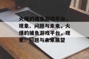 火爆的捕鱼游戏平台,现象、问题与未来,火爆的捕鱼游戏平台,现象、问题与未来展望 火爆的捕鱼游戏平台,现象、问题与未来,火爆的捕鱼游戏平台,现象、问题与未来展望