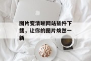 图片变清晰网站插件下载，让你的图片焕然一新