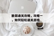 脆弱通关攻略,攻略一,如何轻松通关游戏 脆弱通关攻略,攻略一,如何轻松通关游戏