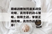 巅峰战舰如何通关战役攻略,高效率的战斗策略,极限之战,掌握正确攻略,高效作战高效率!
