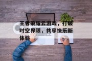 王者荣耀云游戏，打破时空界限，共享快乐新体验