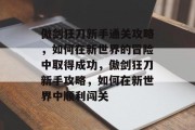 傲剑狂刀新手通关攻略,如何在新世界的冒险中取得成功,傲剑狂刀新手攻略,如何在新世界中顺利闯关