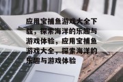 应用宝捕鱼游戏大全下载，探索海洋的乐趣与游戏体验，应用宝捕鱼游戏大全，探索海洋的乐趣与游戏体验
