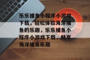 乐乐捕鱼小程序小游戏下载,轻松体验海洋捕鱼的乐趣,乐乐捕鱼小程序小游戏下载,畅享海洋捕鱼乐趣 乐乐捕鱼小程序小游戏下载,轻松体验海洋捕鱼的乐趣,乐乐捕鱼小程序小游戏下载,畅享海洋捕鱼乐趣