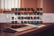 动漫城捕鱼游戏，探索、乐趣与技巧的完美结合，动漫城捕鱼游戏，探索、乐趣与技巧的交融艺术