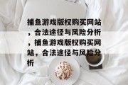 捕鱼游戏版权购买网站,合法途径与风险分析,捕鱼游戏版权购买网站,合法途径与风险分析 捕鱼游戏版权购买网站,合法途径与风险分析,捕鱼游戏版权购买网站,合法途径与风险分析
