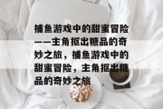 捕鱼游戏中的甜蜜冒险——主角抠出糖品的奇妙之旅,捕鱼游戏中的甜蜜冒险,主角抠出糖品的奇妙之旅 捕鱼游戏中的甜蜜冒险——主角抠出糖品的奇妙之旅,捕鱼游戏中的甜蜜冒险,主角抠出糖品的奇妙之旅