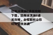 恐怖冰淇淋6通关攻略下载，恐怖冰淇淋6通关攻略，全程解析让你玩得畅快淋漓