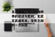 玄武通关攻略，一场跨界的挑战与胜利，玄武玄武通天关，生死之间的一次历练