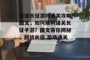 重返长征游戏通关攻略图文，如何顺利通关长征手游？图文带你揭秘，回放长征 游戏通关攻略