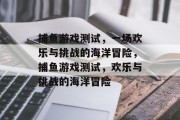 捕鱼游戏测试,一场欢乐与挑战的海洋冒险,捕鱼游戏测试,欢乐与挑战的海洋冒险 捕鱼游戏测试,一场欢乐与挑战的海洋冒险,捕鱼游戏测试,欢乐与挑战的海洋冒险