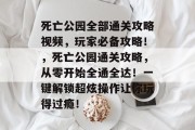 死亡公园全部通关攻略视频，玩家必备攻略！，死亡公园通关攻略，从零开始全通全达！一键解锁超炫操作让你玩得过瘾！