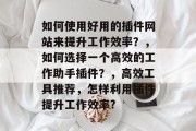 如何使用好用的插件网站来提升工作效率？，如何选择一个高效的工作助手插件？，高效工具推荐，怎样利用插件提升工作效率?