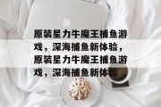 原装星力牛魔王捕鱼游戏,深海捕鱼新体验,原装星力牛魔王捕鱼游戏,深海捕鱼新体验 原装星力牛魔王捕鱼游戏,深海捕鱼新体验,原装星力牛魔王捕鱼游戏,深海捕鱼新体验