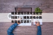 捕鱼游戏小孩充值能否找回？，捕鱼游戏小孩充值能否退款？