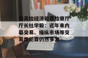 最高检经济犯罪检察厅厅长杜学毅：近年来内幕交易、操纵市场等交易类犯罪仍然多发