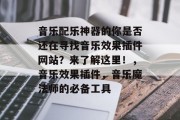 音乐配乐神器的你是否还在寻找音乐效果插件网站？来了解这里！，音乐效果插件，音乐魔法师的必备工具