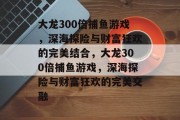 大龙300倍捕鱼游戏,深海探险与财富狂欢的完美结合,大龙300倍捕鱼游戏,深海探险与财富狂欢的完美交融 大龙300倍捕鱼游戏,深海探险与财富狂欢的完美结合,大龙300倍捕鱼游戏,深海探险与财富狂欢的完美交融