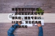 捕鱼专家1588游戏,游戏背后的真相与法律风险,捕鱼专家1588游戏,背后的真相与法律风险 捕鱼专家1588游戏,游戏背后的真相与法律风险,捕鱼专家1588游戏,背后的真相与法律风险