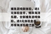 捕鱼游戏新体验,送8元体验金币,畅享海洋乐趣,全新捕鱼游戏体验,送8元体验金币,尽享海洋乐趣之旅 捕鱼游戏新体验,送8元体验金币,畅享海洋乐趣,全新捕鱼游戏体验,送8元体验金币,尽享海洋乐趣之旅
