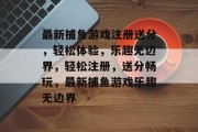 最新捕鱼游戏注册送分，轻松体验，乐趣无边界，轻松注册，送分畅玩，最新捕鱼游戏乐趣无边界