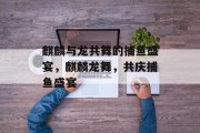 麒麟与龙共舞的捕鱼盛宴,麒麟龙舞,共庆捕鱼盛宴 麒麟与龙共舞的捕鱼盛宴,麒麟龙舞,共庆捕鱼盛宴