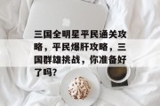 三国全明星平民通关攻略,平民爆肝攻略,三国群雄挑战,你准备好了吗? 三国全明星平民通关攻略,平民爆肝攻略,三国群雄挑战,你准备好了吗?
