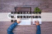 玩转捕鱼达人游戏机视频，探索海洋的乐趣与挑战