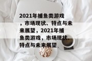 2021年捕鱼类游戏,市场现状、特点与未来展望,2021年捕鱼类游戏,市场现状、特点与未来展望 2021年捕鱼类游戏,市场现状、特点与未来展望,2021年捕鱼类游戏,市场现状、特点与未来展望