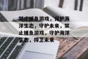 禁止捕鱼游戏,保护海洋生态,守护未来,禁止捕鱼游戏,守护海洋生态,捍卫未来 禁止捕鱼游戏,保护海洋生态,守护未来,禁止捕鱼游戏,守护海洋生态,捍卫未来