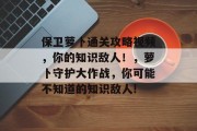 保卫萝卜通关攻略视频,你的知识敌人!,萝卜守护大作战,你可能不知道的知识敌人! 保卫萝卜通关攻略视频,你的知识敌人!,萝卜守护大作战,你可能不知道的知识敌人!